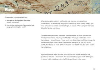 When studying this region it is diﬃcult to call attention to one defining
characteristic. To answer the geographic question of “What is it like there?” you
need to focus in on certain countries to get an answer. This is a region that has a
little bit of almost everything.
China for example borders the region identified earlier as South Asia with the
Himalayan mountains. You may recall that the Himalayas contain the world's
highest peak - Mount Everest. Travel north from South Asia into China through the
Himalayas and you’ll reach what is sometimes referred to as the “roof of the
world”, the Plateau of Tibet. With an elevation over 13,000 feet, this is the world’s
highest plateau.
If you move further north and east you’ll end up with another answer to the
question of “What is it like there?” The Gobi Desert occupies much of Mongolia.
It is over 1,000 miles long and is the fifth largest desert in the world.
Section 2
QUESTIONS TO GUIDE INQUIRY
1. How are we, as members of a global
society connected?
2. How do the five themes of geography help
geographers study the world?
Place
200
 