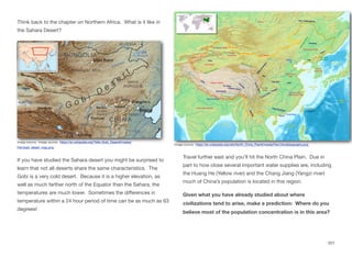Think back to the chapter on Northern Africa. What is it like in
the Sahara Desert?
If you have studied the Sahara desert you might be surprised to
learn that not all deserts share the same characteristics. The
Gobi is a very cold desert. Because it is a higher elevation, as
well as much farther north of the Equator than the Sahara, the
temperatures are much lower. Sometimes the diﬀerences in
temperature within a 24 hour period of time can be as much as 63
degrees!
Travel further east and you’ll hit the North China Plain. Due in
part to how close several important water supplies are, including
the Huang He (Yellow river) and the Chang Jiang (Yangzi river)
much of China’s population is located in this region.
Given what you have already studied about where
civilizations tend to arise, make a prediction: Where do you
believe most of the population concentration is in this area?
201
Image source: Image source: https://en.wikipedia.org/?title=Gobi_Desert#/media/
File:Gobi_desert_map.png
Image source: https://en.wikipedia.org/wiki/North_China_Plain#/media/File:ChinaGeography.png
 