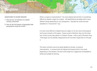 What is a region’s characteristics? You have already learned that it is sometimes
diﬃcult to classify a region as a region. All classifications are labels which mean
diﬀerent things depending on your perspective. Typically the world has been
classified in a “Eurocentric” way.
It is even more diﬃcult to classify Asia as a region on its own due to the physical
and human diversity of the region. Russia is part of Northern Asia, but the sheer
size of that country also places it in Eastern Europe. India is part of Southern Asia.
That region can be partially categorized by the mountain ranges that run through
it.
The Asian continent cannot be easily labeled by climate, or physical
characteristics. It contains both the highest and lowest points in the world.
Depending on the location, the land could range from rugged and inhospitable to
fertile and suitable for farming.
Section 3
QUESTIONS TO GUIDE INQUIRY
1. How are we, as members of a global
society connected?
2. How do the five themes of geography help
geographers study the world?
Regions
203
 