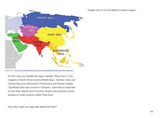 On this map you studied the region labeled “West Asia” in the
chapter on North Africa and the Middle East. Northern Asia and
Central Asia was addressed in the Europe and Russia chapter.
Southeast Asia was covered in Oceania. East Asia as depicted
on this map utilizes both mountain ranges and physical country
borders to finally receive a label “East Asia”
How else might you regionally label East Asia?
Explain why it can be diﬃcult to label a region.
205
Image source: http://www.indiandefencereview.com/wp-content/uploads/2012/02/South_Asian_Region.jpg
 