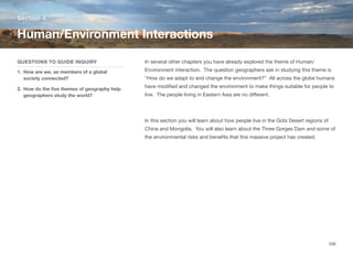 In several other chapters you have already explored the theme of Human/
Environment interaction. The question geographers ask in studying this theme is
“How do we adapt to and change the environment?” All across the globe humans
have modified and changed the environment to make things suitable for people to
live. The people living in Eastern Asia are no diﬀerent.
In this section you will learn about how people live in the Gobi Desert regions of
China and Mongolia. You will also learn about the Three Gorges Dam and some of
the environmental risks and benefits that this massive project has created.
Section 4
QUESTIONS TO GUIDE INQUIRY
1. How are we, as members of a global
society connected?
2. How do the five themes of geography help
geographers study the world?
Human/Environment Interactions
206
 