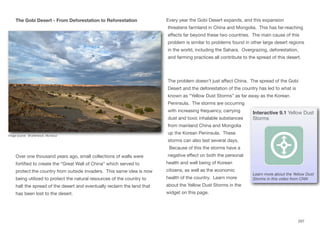 The Gobi Desert - From Deforestation to Reforestation
Over one thousand years ago, small collections of walls were
fortified to create the “Great Wall of China” which served to
protect the country from outside invaders. This same idea is now
being utilized to protect the natural resources of the country to
halt the spread of the desert and eventually reclaim the land that
has been lost to the desert.
Every year the Gobi Desert expands, and this expansion
threatens farmland in China and Mongolia. This has far-reaching
eﬀects far beyond these two countries. The main cause of this
problem is similar to problems found in other large desert regions
in the world, including the Sahara. Overgrazing, deforestation,
and farming practices all contribute to the spread of this desert.
The problem doesn’t just aﬀect China. The spread of the Gobi
Desert and the deforestation of the country has led to what is
known as “Yellow Dust Storms” as far away as the Korean
Peninsula. The storms are occurring
with increasing frequency, carrying
dust and toxic inhalable substances
from mainland China and Mongolia
up the Korean Peninsula. These
storms can also last several days.
Because of this the storms have a
negative eﬀect on both the personal
health and well being of Korean
citizens, as well as the economic
health of the country. Learn more
about the Yellow Dust Storms in the
widget on this page.
207
Image source: Shutterstock, Murosvur
Interactive 9.1 Yellow Dust
Storms
Learn more about the Yellow Dust
Storms in this video from CNN
 