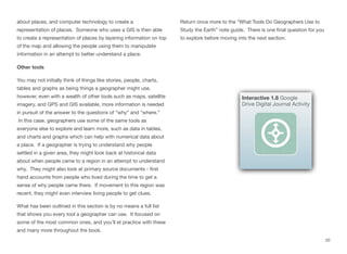 about places, and computer technology to create a
representation of places. Someone who uses a GIS is then able
to create a representation of places by layering information on top
of the map and allowing the people using them to manipulate
information in an attempt to better understand a place.
Other tools
You may not initially think of things like stories, people, charts,
tables and graphs as being things a geographer might use,
however, even with a wealth of other tools such as maps, satellite
imagery, and GPS and GIS available, more information is needed
in pursuit of the answer to the questions of “why” and “where.”
In this case, geographers use some of the same tools as
everyone else to explore and learn more, such as data in tables,
and charts and graphs which can help with numerical data about
a place. If a geographer is trying to understand why people
settled in a given area, they might look back at historical data
about when people came to a region in an attempt to understand
why. They might also look at primary source documents - first
hand accounts from people who lived during the time to get a
sense of why people came there. If movement to this region was
recent, they might even interview living people to get clues.
What has been outlined in this section is by no means a full list
that shows you every tool a geographer can use. It focused on
some of the most common ones, and you’ll et practice with these
and many more throughout the book.
Return once more to the “What Tools Do Geographers Use to
Study the Earth” note guide. There is one final question for you
to explore before moving into the next section.
20
Interactive 1.8 Google
Drive Digital Journal Activity
 