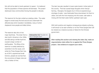 fish will not be able to travel upstream to spawn. It is believed
that the population of these species will decrease. The project
destroyed many communities forcing the people to relocate.
The reservoir for the dam ended up creating a lake. The water
began to erode away the land around and underneath the
aﬀected area which resulted in landslides, many of which
displaced more people and killed others.
The reservoir also sits on two
major fault lines. The strain from a
dam built in America in the 1950s
and 60s along a similar fault line
caused a large number of
earthquakes. The filling of the
reservoir is widely believed by
scientists to be the cause, and
while the Three Gorges Dam has,
as of 2015, experienced small
tremors, people are worried that
the occurrence of larger ones are
only a matter of time.
The dam has also resulted in lower water levels in other parts of
the country. That has caused large droughts which disrupt
farming. Shanghai, the largest city in China is experiencing a
shortage of water. Less freshwater flows downstream for them to
utilize, and with the river emptying into the ocean, salt water is
mixing with the fresh water farther upstream each year.
With both positive and negative consequences already surfacing,
it will remain to be seen whether or not the Three Gorges Dam will
be viewed as a massive success or failure for the Chinese
government.
After reading this section and viewing the video clip, make an
argumentative claim either for or against the Three Gorges
project. Use evidence to support your claim.
210
Interactive 9.2 Trouble for
the 3 Gorges Dam
Watch this video describing some
of the problems with the Three
Gorges Dam: https://
www.youtube.com/watch?
v=YtgOntg0ofc
 