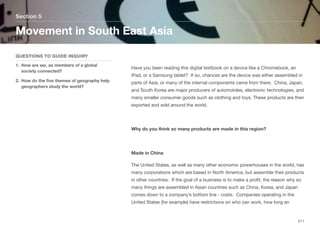 Have you been reading this digital textbook on a device like a Chromebook, an
iPad, or a Samsung tablet? If so, chances are the device was either assembled in
parts of Asia, or many of the internal components came from there. China, Japan,
and South Korea are major producers of automobiles, electronic technologies, and
many smaller consumer goods such as clothing and toys. These products are then
exported and sold around the world.
Why do you think so many products are made in this region?
Made in China
The United States, as well as many other economic powerhouses in the world, has
many corporations which are based in North America, but assemble their products
in other countries. If the goal of a business is to make a profit, the reason why so
many things are assembled in Asian countries such as China, Korea, and Japan
comes down to a company’s bottom line - costs. Companies operating in the
United States (for example) have restrictions on who can work, how long an
Section 5
QUESTIONS TO GUIDE INQUIRY
1. How are we, as members of a global
society connected?
2. How do the five themes of geography help
geographers study the world?
Movement in South East Asia
211
 
