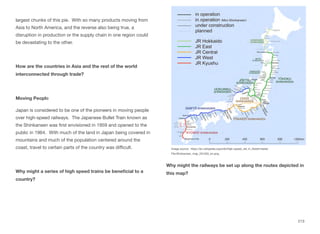 largest chunks of this pie. With so many products moving from
Asia to North America, and the reverse also being true, a
disruption in production or the supply chain in one region could
be devastating to the other.
How are the countries in Asia and the rest of the world
interconnected through trade?
Moving People
Japan is considered to be one of the pioneers in moving people
over high-speed railways. The Japanese Bullet Train known as
the Shinkansen was first envisioned in 1959 and opened to the
public in 1964. With much of the land in Japan being covered in
mountains and much of the population centered around the
coast, travel to certain parts of the country was diﬃcult.
Why might a series of high speed trains be beneficial to a
country?
Why might the railways be set up along the routes depicted in
this map?
213
Image source: https://en.wikipedia.org/wiki/High-speed_rail_in_Asia#/media/
File:Shinkansen_map_201503_en.png
 