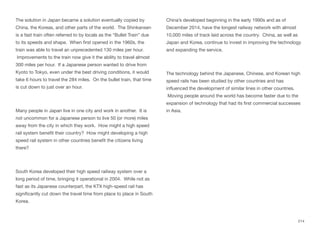 The solution in Japan became a solution eventually copied by
China, the Koreas, and other parts of the world. The Shinkansen
is a fast train often referred to by locals as the “Bullet Train” due
to its speeds and shape. When first opened in the 1960s, the
train was able to travel an unprecedented 130 miles per hour.
Improvements to the train now give it the ability to travel almost
300 miles per hour. If a Japanese person wanted to drive from
Kyoto to Tokyo, even under the best driving conditions, it would
take 6 hours to travel the 284 miles. On the bullet train, that time
is cut down to just over an hour.
Many people in Japan live in one city and work in another. It is
not uncommon for a Japanese person to live 50 (or more) miles
away from the city in which they work. How might a high speed
rail system benefit their country? How might developing a high
speed rail system in other countries benefit the citizens living
there?
South Korea developed their high speed railway system over a
long period of time, bringing it operational in 2004. While not as
fast as its Japanese counterpart, the KTX high-speed rail has
significantly cut down the travel time from place to place in South
Korea.
China’s developed beginning in the early 1990s and as of
December 2014, have the longest railway network with almost
10,000 miles of track laid across the country. China, as well as
Japan and Korea, continue to invest in improving the technology
and expanding the service.
The technology behind the Japanese, Chinese, and Korean high
speed rails has been studied by other countries and has
influenced the development of similar lines in other countries.
Moving people around the world has become faster due to the
expansion of technology that had its first commercial successes
in Asia.
214
 