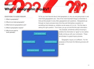 So far you have learned about what geography is, why you are going study it, and
what tools geographers use. One of the most important things to remember is
that just like people in every field, geographers ask questions. Geographers go
through an inquiry process every time they ask themselves a question on
something that interests us, whether we are aware of it or not. The first step is
asking the right question. From there, you go out and find the right information.
You evaluate, sometimes without knowing it,
whether the information is “good” or not, before
finally coming up with your conclusion. These
are all steps in a good inquiry process.
Geographic inquiry is no diﬀerent. For the
purposes of this book the following process will
be used:
Section 4
QUESTIONS TO GUIDE INQUIRY
1. What is geography?
2. Why do we study geography?
3. What tools do geographers use?
4. What is geographic inquiry?
5. Why do we need to
think globally?
What is Geographic Inquiry?
21
 