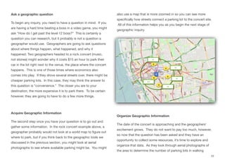 Ask a geographic question
To begin any inquiry, you need to have a question in mind. If you
are having a hard time beating a boss in a video game, you might
ask “How do I get past the level 12 boss?” This is certainly a
question you can research, but it probably is not a question a
geographer would use. Geographers are going to ask questions
about where things happen, what happened, and why it
happened. Two geographers headed to a rock concert (music,
not stones) might wonder why it costs $15 an hour to park their
car in the lot right next to the venue, the place where the concert
happens. This is one of those times where economics also
comes into play. If they drove several streets over, there might be
cheaper parking lots. In this case, they may think the answer to
this question is “convenience.” The closer you are to your
destination, the more expensive it is to park there. To be certain
however, they are going to have to do a few more things.
Acquire Geographic Information
The second step once you have your question is to go out and
gather some information. In the rock concert example above, a
geographer probably would not look at a world map to figure out
where to park, but if you think back to the geographic tools we
discussed in the previous section, you might look at aerial
photographs to see where available parking might be. You might
also use a map that is more zoomed in so you can see more
specifically how streets connect a parking lot to the concert site.
All of this information helps you as you begin the next stage of
geographic inquiry.
Organize Geographic Information
The date of the concert is approaching and the geographers’
excitement grows. They do not want to pay too much, however,
so now that the question has been asked and they have an
opportunity to collect some resources, it’s time to explore and
organize that data. As they look through aerial photographs of
the area to determine the number of parking lots in walking
22
 
