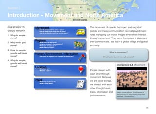 The movement of people, the import and export of
goods, and mass communication have all played major
roles in shaping our world. People everywhere interact
through movement. They travel from place to place and
they communicate. We live in a global village and global
economy.
People interact with
each other through
movement. Because
we are social beings,
we interact with each
other through travel,
trade, information and
political events.
Section 1
QUESTIONS TO
GUIDE INQUIRY
1. Why do people
move?
2. Why would you
move?
3. How do people,
goods and ideas
move?
4. Why do people,
goods and ideas
move?
Introduction - Movement and North America
25
Image source: http://upload.wikimedia.org/wikipedia/
commons/d/d1/
Biswa_Ijtema_Dhaka_Bangladesh_24012010.JPG
What is movement?
What factors push or pull people?
Interactive 2.1 Movement
Learn more about this theme of
geography in this video (requires
internet connection)
 