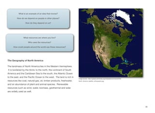 The Geography of North America
The landmass of North America lies in the Western Hemisphere.
It is bordered by the Arctic to the north, the continent of South
America and the Caribbean Sea to the south, the Atlantic Ocean
to the east, and the Pacific Ocean to the west. The land is rich in
resources like coal, natural gas, oil, timber products, freshwater,
and an abundance of plant and animal species. Renewable
resources such as wind, water, biomass, geothermal and solar
are widely used as well.
26
What is an example of an idea that moves?
How do we depend on people in other places?
How do they depend on us?
What resources are where you live?
Who uses the resources?
How could people around the world use these resources?
Image source: http://upload.wikimedia.org/wikipedia/commons/2/29/
North_America_satellite_orthographic.jpg
 