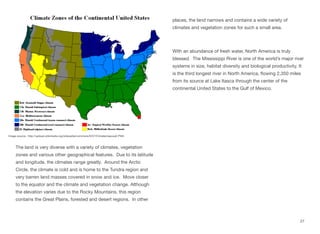 The land is very diverse with a variety of climates, vegetation
zones and various other geographical features. Due to its latitude
and longitude, the climates range greatly. Around the Arctic
Circle, the climate is cold and is home to the Tundra region and
very barren land masses covered in snow and ice. Move closer
to the equator and the climate and vegetation change. Although
the elevation varies due to the Rocky Mountains, this region
contains the Great Plains, forested and desert regions. In other
places, the land narrows and contains a wide variety of
climates and vegetation zones for such a small area.
With an abundance of fresh water, North America is truly
blessed. The Mississippi River is one of the world’s major river
systems in size, habitat diversity and biological productivity. It
is the third longest river in North America, flowing 2,350 miles
from its source at Lake Itasca through the center of the
continental United States to the Gulf of Mexico.
27
Image source: http://upload.wikimedia.org/wikipedia/commons/5/57/Climatemapusa2.PNG
 
