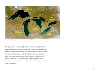 The Great Lakes - Superior, Michigan, Huron, Erie and Ontario -
are a dominant part of the physical and cultural heritage of North
America. Shared with Canada and spanning more than 750 miles
from west to east, these vast inland freshwater seas provide
water for consumption, transportation, power, recreation and a
host of other uses. The Great Lakes are the largest surface
freshwater system on the earth. Only the polar ice caps contain
more fresh water.
28
Image source: http://upload.wikimedia.org/wikipedia/commons/5/57/Great_Lakes_from_space_crop_labeled.jpg
 