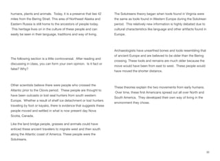 humans, plants and animals. Today, it is a preserve that lies 42
miles from the Bering Strait. This area of Northeast Alaska and
Eastern Russia is still home to the ancestors of people today.
This heritage lives on in the culture of these people and can
easily be seen in their language, traditions and way of living.
The following section is a little controversial. After reading and
discussing in class, you can form your own opinion. Is it fact or
false? Why?
Other scientists believe there were people who crossed the
Atlantic prior to the Clovis period. These people are thought to
have been outcasts or lost seal hunters from south western
Europe. Whether a result of shelf ice detachment or lost hunters
traveling by foot or kayaks, there is evidence that suggests these
people moved and settled in what is now present day Nova
Scotia, Canada.
Like the land bridge people, grasses and animals could have
enticed these ancient travelers to migrate west and then south
along the Atlantic coast of America. These people were the
Solutreans.
The Solutreans theory began when tools found in Virginia were
the same as tools found in Western Europe during the Solutrean
period. This relatively new information is highly debated due to
cultural characteristics like language and other artifacts found in
Europe.
Archaeologists have unearthed bones and tools resembling that
of ancient Europe and are believed to be older than the Bering
crossing. These tools and remains are much older because the
move would have been from east to west. These people would
have moved the shorter distance.
These theories explain the two movements from early humans.
Over time, these first Americans spread out all over North and
South America. They developed their own way of living in the
environment they chose.
30
 