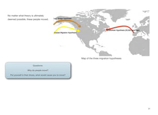 No matter what theory is ultimately
deemed possible, these people moved.
31
Questions:
Why do people move?
Put yourself in their shoes, what would cause you to move?
Map of the three migration hypotheses
 