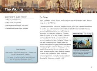 The Vikings
Hope is both the earliest and the most indispensable virtue inherent in the state of
being alive. - Leif Erickson
Leif Eriksson was the son of Erik the Red, founder of the first European settlement
on what is now called Greenland. Around A.D. 1000, Eriksson sailed to Norway,
where King Olaf I converted him to Christianity.
According to one school of thought, Eriksson
sailed oﬀ course on his way back to Greenland
and landed on the North American continent
where he explored a region he called Vinland. He
may also have sought out Vinland based on
stories of an earlier voyage by an Icelandic trader.
After spending the winter in Vinland, Leif sailed
back to Greenland, and never returned to the
North American shores. He is generally believed
to be the first European to reach the North
American continent, nearly four centuries before
Christopher Columbus arrived in 1492.
Section 3
QUESTIONS TO GUIDE INQUIRY
1. Why do people move?
2. Why would you move?
3. What’s worth moving to and from?
4. What factors push or pull people?
The Vikings
32
Think about this:
How different would North America be if Eriksson had
started a settlement in Vineland?
How would the settlement affect future explorers
such as Columbus, Cortez and others?
Interactive 2.3 The Vikings
Learn more about the Vikings
exploration of North America with
this YouTube video (requires
internet connection)
 