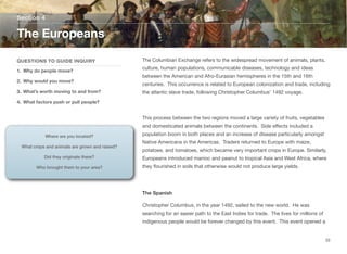 The Columbian Exchange refers to the widespread movement of animals, plants,
culture, human populations, communicable diseases, technology and ideas
between the American and Afro-Eurasian hemispheres in the 15th and 16th
centuries. This occurrence is related to European colonization and trade, including
the atlantic slave trade, following Christopher Columbus' 1492 voyage.
This process between the two regions moved a large variety of fruits, vegetables
and domesticated animals between the continents. Side eﬀects included a
population boom in both places and an increase of disease particularly amongst
Native Americans in the Americas. Traders returned to Europe with maize,
potatoes, and tomatoes, which became very important crops in Europe. Similarly,
Europeans introduced manioc and peanut to tropical Asia and West Africa, where
they flourished in soils that otherwise would not produce large yields.
The Spanish
Christopher Columbus, in the year 1492, sailed to the new world. He was
searching for an easier path to the East Indies for trade. The lives for millions of
indigenous people would be forever changed by this event. This event opened a
Section 4
QUESTIONS TO GUIDE INQUIRY
1. Why do people move?
2. Why would you move?
3. What’s worth moving to and from?
4. What factors push or pull people?
The Europeans
33
Where are you located?
What crops and animals are grown and raised?
Did they originate there?
Who brought them to your area?
 
