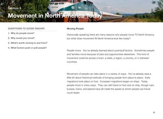 Moving People
Historically speaking there are many reasons why people move TO North America,
but what does movement IN North America look like today?
People move. You’ve already learned about push/pull factors. Sometimes people
and families move because of jobs and opportunities elsewhere. This kind of
movement could be across a town, a state, a region, a country, or in between
countries.
Movement of people can take place in a variety of ways. You’ve already read a
little bit about historical methods of bringing people from place to place. Early
migrations took place on foot. European migrations began on ships. Today
people move in many ways. They can still travel on foot and on ship, though cars,
busses, trains, and planes have all made the speed at which people can travel
much faster.
Section 5
QUESTIONS TO GUIDE INQUIRY
1. Why do people move?
2. Why would you move?
3. What’s worth moving to and from?
4. What factors push or pull people?
Movement in North America Today
36
 