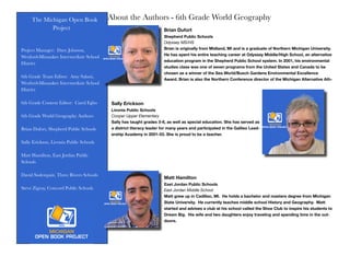 The Michigan Open Book
Project
Project Manager: Dave Johnson,
Wexford-Missaukee Intermediate School
District
6th Grade Team Editor: Amy Salani,
Wexford-Missaukee Intermediate School
District
6th Grade Content Editor: Carol Egbo
6th Grade World Geography Authors
Brian Dufort, Shepherd Public Schools
Sally Erickson, Livonia Public Schools
Matt Hamilton, East Jordan Public
Schools
David Soderquist, Three Rivers Schools
Steve Zigray, Concord Public Schools
About the Authors - 6th Grade World Geography
Brian Dufort
Shepherd Public Schools
Odyssey MS/HS
Brian is originally from Midland, MI and is a graduate of Northern Michigan University.
He has spent his entire teaching career at Odyssey Middle/High School, an alternative
education program in the Shepherd Public School system. In 2001, his environmental
studies class was one of seven programs from the United States and Canada to be
chosen as a winner of the Sea World/Busch Gardens Environmental Excellence
Award. Brian is also the Northern Conference director of the Michigan Alternative Ath-
Sally Erickson
Livonia Public Schools
Cooper Upper Elementary
Sally has taught grades 3-6, as well as special education. She has served as
a district literacy leader for many years and participated in the Galileo Lead-
ership Academy in 2001-03. She is proud to be a teacher.
Matt Hamilton
East Jordan Public Schools
East Jordan Middle School
Matt grew up in Cadillac, MI. He holds a bachelor and masters degree from Michigan
State University. He currently teaches middle school History and Geography. Matt
started and advises a club at his school called the Shoe Club to inspire his students to
Dream Big. His wife and two daughters enjoy traveling and spending time in the out-
doors.
 
