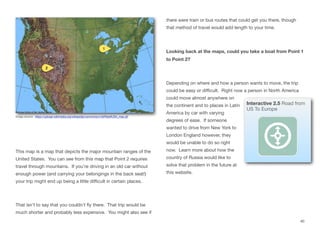 This map is a map that depicts the major mountain ranges of the
United States. You can see from this map that Point 2 requires
travel through mountains. If you’re driving in an old car without
enough power (and carrying your belongings in the back seat!)
your trip might end up being a little diﬃcult in certain places.
That isn’t to say that you couldn’t fly there. That trip would be
much shorter and probably less expensive. You might also see if
there were train or bus routes that could get you there, though
that method of travel would add length to your time.
Looking back at the maps, could you take a boat from Point 1
to Point 2?
Depending on where and how a person wants to move, the trip
could be easy or diﬃcult. Right now a person in North America
could move almost anywhere on
the continent and to places in Latin
America by car with varying
degrees of ease. If someone
wanted to drive from New York to
London England however, they
would be unable to do so right
now. Learn more about how the
country of Russia would like to
solve that problem in the future at
this website.
40
Image source: https://upload.wikimedia.org/wikipedia/commons/c/c8/ReliefUSA_map.gif
Interactive 2.5 Road from
US To Europe
 