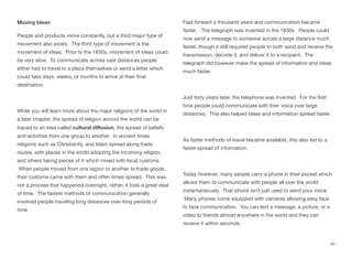 Moving Ideas
People and products move constantly, but a third major type of
movement also exists. The third type of movement is the
movement of ideas. Prior to the 1830s, movement of ideas could
be very slow. To communicate across vast distances people
either had to travel to a place themselves or send a letter which
could take days, weeks, or months to arrive at their final
destination.
While you will learn more about the major religions of the world in
a later chapter, the spread of religion around the world can be
traced to an idea called cultural diﬀusion, the spread of beliefs
and activities from one group to another. In ancient times
religions such as Christianity, and Islam spread along trade
routes, with places in the world adopting the incoming religion,
and others taking pieces of it which mixed with local customs.
When people moved from one region to another to trade goods,
their customs came with them and often times spread. This was
not a process that happened overnight, rather, it took a great deal
of time. The fastest methods of communication generally
involved people traveling long distances over long periods of
time.
Fast forward a thousand years and communication became
faster. The telegraph was invented in the 1830s. People could
now send a message to someone across a large distance much
faster, though it still required people to both send and receive the
transmission, decode it, and deliver it to a recipient. The
telegraph did however make the spread of information and ideas
much faster.
Just forty years later, the telephone was invented. For the first
time people could communicate with their voice over large
distances. This also helped ideas and information spread faster.
As faster methods of travel became available, this also led to a
faster spread of information.
Today however, many people carry a phone in their pocket which
allows them to communicate with people all over the world
instantaneously. That phone isn’t just used to send your voice.
Many phones come equipped with cameras allowing easy face
to face communication. You can text a message, a picture, or a
video to friends almost anywhere in the world and they can
receive it within seconds.
43
 