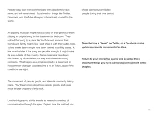 People today can even communicate with people they have
never, and will never meet. Social media - things like Twitter,
Facebook, and YouTube allow you to broadcast yourself to the
world.
An aspiring musician might make a video on their phone of them
playing an original song in their basement or bedroom. They
upload that song to a place like YouTube and some of their
friends and family might view it and share it with their wider circle.
A few weeks later it might have been viewed in all fifty states. A
few months later, if the song was popular enough, it might make
its way outside of the country. Some musicians have been
discovered by record labels this way and oﬀered recording
contracts. What begins as a song recorded in a basement in
Roscommon Michigan could become a hit in Tokyo Japan if the
conditions are right.
The movement of people, goods, and ideas is constantly taking
place. You’ll learn more about how people, goods, and ideas
move in later chapters of this book.
Use the infographic at this website to research a method of
communication through the ages. Explain how the method you
chose connects/connected
people during that time period.
Describe how a “tweet” on Twitter, or a Facebook status
update represents movement of an idea.
Return to your interactive journal and describe three
important things you have learned about movement in this
chapter.
44
 
