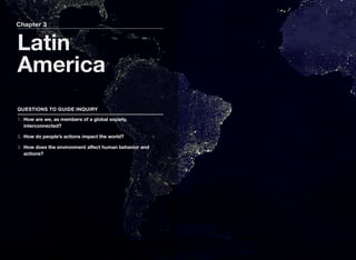 Chapter 3
Latin
America
QUESTIONS TO GUIDE INQUIRY
1. How are we, as members of a global society,
interconnected?
2. How do people’s actions impact the world?
3. How does the environment aﬀect human behavior and
actions?
 