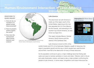 Latin America
The area known as Latin America is
made up of the region south of the
United States, beginning at the river
that separates the U.S. from Mexico,
the Rio Grande’, and extending to the
southern tip of South America, an area
known as Cape Horn.
This region includes Mexico, Central
America, South America and the
islands of the Caribbean Sea.
Latin America is home to 23% of the
world’s forests and 31% of its freshwater. Despite a wealth of resources, the
region’s population growth and the way in which people have used the land
around them, have led to the destruction of many of these resources.
As the population continues to grow, a major challenge becomes finding safe
water and ways to maintain sanitation in towns and cities. Pollution, both in the air
and water (freshwater, oceans, and seas) is also a major problem confronting the
people of Latin America. In some areas, competition over scarce resources has
Section 1
QUESTIONS TO
GUIDE INQUIRY
1. How are we, as
members of a
global society,
interconnected?
2. How do people’s
actions impact
the world?
3. How does the
environment
aﬀect human
behavior and
actions?
Human/Environment Interaction in Latin America
Introduction
46
Image source: http://en.wikipedia.org/wiki/Latin_America#/media/
File:Latin_America_%28orthographic_projection%29.svg
Interactive 3.1 More About
Latin America
This video created by a teacher
for his class gives an overview of
Latin America and many of the
things you’ll study about in this
section.
 