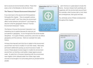 led to social and environmental conflicts. These then
pose a risk to the lifestyles of all who live there.
The Theme of “Human-Environment Interaction”
If you look back to the second and third questions
that guide this chapter: “How do people’s actions
impact the world?” and “How does the environment
aﬀect human behavior and actions?” you’ll begin to
discover what the geographic theme of “Human-
Environment Interaction” means.
The theme of Human-Environment interaction is an
interesting one to explore because its roots are not
just planted in geography. It runs through all of the social studies
disciplines. It is a part of history, economics, and civics as well as
geography and the sciences. Here’s an example from early
history:
Humans have learned over time how to adapt to the environment
around them and how to modify it to suit their needs. Most early
permanent settlements sprang up around sources of water. In
some of these places humans began to modify the environment
around them so that they could settle in large regions around
water. An early form of humans interacting with the environment
was irrigation which allowed water from these major water
sources to be brought in to surrounding farms to provide food for
people.
Latin America is a great place to study this
theme. Humans interact both positively and
negatively with the environment around them.
For example, when humans dam a river, there
are consequences, both good and bad.
You will study some of these consequences
throughout this chapter.
47
Interactive 3.2 Rain Forest
Threats
This short article from National
Geographic will give you a little
background information on an
issue you might choose to study
further in this chapter.
Interactive 3.3 Interactive
Journal
Please note: once you have
created your own copy of this
document, this widget will only
return you to the blank copy. You
will need to access yours by
opening from your own Google
Document.
 
