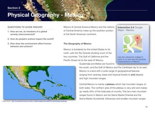Mexico & Central America Mexico and the nations
of Central America make up the southern portion
of the North American continent.
The Geography of Mexico
Mexico is bordered by the United States to its
north, with the Rio Grande dividing much of the
two countries. The Gulf of California and the
Pacific Ocean lie to the west of Mexico,
Guatemala and Belize are found to
the south, and the Gulf of Mexico and the Caribbean lay to its east.
Mexico is a land with a wide range of geographical features
ranging from swampy areas and tropical forests to arid deserts
and high mountain ranges.
Central Mexico is mainly a plateau which has mountain ranges on
both sides. The northern area of the plateau is very arid and makes
up nearly 40% of the total area of country. The two main mountain
ranges found in Mexico are the Sierra Madre Oriental and the
Sierra Madre Occidental. Volcanoes and smaller mountain ranges
Section 2
QUESTIONS TO GUIDE INQUIRY
1. How are we, as members of a global
society, interconnected?
2. How do people’s actions impact the world?
3. How does the environment aﬀect human
behavior and actions?
Physical Geography - Mexico
48
Image source: http://www.earthchronicle.com/ECv1/Atlas/Images/AmericaSRTM-CentralLarge-picasa.jpg
Interactive 3.4 Google
Maps - Mexico
Use this interactive widget to
zoom in on and see the physical
characteristics of Mexico.
 