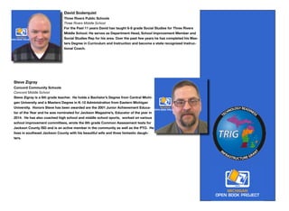 David Soderquist
Three Rivers Public Schools
Three Rivers Middle School
For the Past 11 years David has taught 6-8 grade Social Studies for Three Rivers
Middle School. He serves as Department Head, School Improvement Member and
Social Studies Rep for his area. Over the past few years he has completed his Mas-
ters Degree in Curriculum and Instruction and become a state recognized Instruc-
tional Coach.
Steve Zigray
Concord Community Schools
Concord Middle School
Steve Zigray is a 6th grade teacher. He holds a Bachelor’s Degree from Central Michi-
gan University and a Masters Degree in K-12 Administration from Eastern Michigan
University. Honors Steve has been awarded are the 2001 Junior Achievement Educa-
tor of the Year and he was nominated for Jackson Magazine’s, Educator of the year in
2014. He has also coached high school and middle school sports, worked on various
school improvement committees, wrote the 6th grade Common Assessment tests for
Jackson County ISD and is an active member in the community as well as the PTO. He
lives in southeast Jackson County with his beautiful wife and three fantastic daugh-
ters.
 