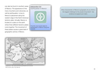 can also be found in southern areas
of Mexico. The appearance of the
many mountains and volcanoes, as
well as earthquakes is due to
Mexico’s placement along the
western edge of the North American
tectonic plate. Actually, Mexico is
located at a place on the earth
where three diﬀerent tectonic plates
come together. The movement of
these plates causes a great deal of
geographic activity in Mexico.
49
Image source: http://upload.wikimedia.org/wikipedia/commons/a/ad/
World_tectonic_plate_map_large.png
Interactive 3.5
Earthquakes in Mexico
Find the most recent data for
earthquakes in Mexico using this
website.
What characteristic of Mexico’s geography do you think is
the biggest challenge for the people living there? Use
evidence to support your claim.
 