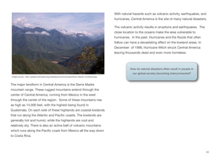 The major landform in Central America is the Sierra Madre
mountain range. These rugged mountains extend through the
center of Central America, running from Mexico in the west
through the center of the region. Some of these mountains rise
as high as 14,000 feet, with the highest being found in
Guatemala. On each side of these highlands are coastal lowlands
that run along the Atlantic and Pacific coasts. The lowlands are
generally hot and humid, while the highlands are cool and
relatively dry. There is also an active belt of volcanic mountains
which runs along the Pacific coast from Mexico all the way down
to Costa Rica.
With natural hazards such as volcanic activity, earthquakes, and
hurricanes, Central America is the site of many natural disasters.
The volcanic activity results in eruptions and earthquakes. The
close location to the oceans make the area vulnerable to
hurricanes. In the past. Hurricanes and the floods that often
follow can have a devastating eﬀect on the lowland areas. In
December of 1998, Hurricane Mitch struck Central America
leaving thousands dead and even more homeless.
51
Image source: http://upload.wikimedia.org/wikipedia/commons/a/ae/Sierra_Madre_Occidental.jpg
How do natural disasters often result in people in
our global society becoming interconnected?
 
