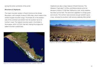 among the other continents of the world.
Mountains & Highlands
The major mountain system in South America is the Andes
Mountains, with a length of about 5,500 miles, which makes it the
world’s longest mountain range. The Andes sit on the western
side of the continent and stretch from its southern tip to its
northern coast. The highest mountain peak in the Andes is
Aconcagua, which is 22,841 feet tall, making Aconcagua the
tallest mountain outside Asia.
Highlands are also a major feature of South America. The
Altiplano (“high plain”) of Peru and Bolivia stands out at an
elevation of about 12,300 feet. Marked by cold, windy weather,
few trees survive here. The dominant vegetation is simply grass
and shrubs. The northern area receives enough rainfall to grow
crops, whereas the southern half receives relatively little rainfall.
53
Image source: http://simple.wikipedia.org/wiki/Andes#/media/File:Andes_70.30345W_42.99203S.jpg
Image source: http://commons.wikimedia.org/wiki/File:Romanceor_Altiplano_1.jpg
 