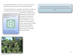 the total rainforests found in the world . It covers about 40% of
South America and is spread over nine diﬀerent countries.
The Amazon Rainforest is invaluable to the health of the planet as
it provides about 20% of the world’s oxygen and absorbs an
equal amount of carbon dioxide.
Nowhere else on Earth is there
the same kind of diversity of
animal life like there is in the
Amazon Rainforest. There are
more than 2 million species of
insects, a large variety of animals
that include many diﬀerent
primates, and thousands of
native birds such as macaws,
parrots and toucans.
55
Interactive 3.8 The World
Wildlife Fund - Amazon
Rainforest
Learn even more about the
Amazon, including some of the
threats at this website from WWF.
Image source: http://upload.wikimedia.org/wikipedia/commons/6/62/
Investigation: Head to Google to investigate some of the plants that
make their home in the Amazon and find ways people have used these
plants.
 