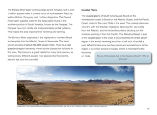 The Paraná River basin is not as large as the Amazon, but is over
1 million square miles. It covers much of southeastern Brazil as
well as Bolivia, Paraguay, and northern Argentina. The Paraná
River basin supplies water to the large plains found in the
southern portion of South America, known as the Pampas. The
Pampas have rich, fertile soil and predictable rainfall patterns.
This makes the area important for ranching and farming.
The Orinoco River originates in the highlands of northern Brazil
and empties into the Atlantic Ocean in Venezuela. The basin
covers an area of about 366,000 square miles. There is a vast
grassland region (savanna) known as the Llanos that is found in
this area. The Llanos is a great habitat for many bird species, as
well as many diﬀerent aquatic river species like the piranha,
electric eel, and the crocodile.
Coastal Plains
The coastal plains of South America are found on the
northeastern coast of Brazil on the Atlantic Ocean, and the Pacific
Ocean coast of Peru and Chile in the west. The coastal plains are
very dry, with the Brazilian Highlands blocking the sea winds
from the Atlantic, and the Andes Mountains blocking out the
moisture coming in from the Pacific. The Atacama Desert is part
of the coastal plain in the west. It is considered the driest desert
region in the world, receiving less than a half inch of rainfall a
year. While the Atacama has few plants and animals found in the
region, it is a main source of copper which is important to the
economy
of Chile.
56
Image source: http://upload.wikimedia.org/wikipedia/commons/0/08/Birds_eye_view_of_the_Chajnantor_plateau_in_Chile's_Atacama_Desert.jpg
Do you think people live in the Atacama Desert? Why or
why not?
 