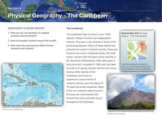 The Caribbean
The Caribbean Sea is home to over 7,000
islands, thirteen of which are independent
nations. This area is very diverse in terms of its
physical geography. Many of these islands are
primarily the result of volcanic activity. There are
however few active volcanoes today. One well
known volcano that has been active recently is
Mt. Soufriere of Montserrat. After 365 years of
lying dormant, it erupted in 1995 and has been
the site of on-going volcanic activity ever since.
Various other islands of the
Caribbean are known to
experience various forms of
volcanic activity, even the island of
Trinidad has small volcanoes. Most
of the non-volcanic island found in
this area are coral islands that
formed from the coral reefs found
throughout the Caribbean.
Section 5
QUESTIONS TO GUIDE INQUIRY
1. How are we, as members of a global
society, interconnected?
2. How do people’s actions impact the world?
3. How does the environment aﬀect human
behavior and actions?
Physical Geography - The Caribbean
57
Interactive 3.9 Google
Maps - The Caribbean
Use this interactive widget to
zoom in on and see the physical
characteristics of the Caribbean.
Image source: http://upload.wikimedia.org/wikipedia/commons/8/85/
CIA_map_of_the_Caribbean.png
Image source: http://upload.wikimedia.org/wikipedia/commons/7/7b/
Soufriere_Hills_Volcano.jpg
 