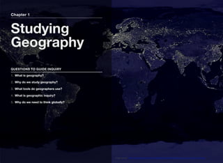 Chapter 1
Studying
Geography
QUESTIONS TO GUIDE INQUIRY
1. What is geography?
2. Why do we study geography?
3. What tools do geographers use?
4. What is geographic inquiry?
5. Why do we need to think globally?
Image source: http://upload.wikimedia.org/wikipedia/commons/0/05/Land_ocean_ice_cloud_1024.jpg
 