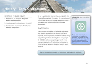 So far a great deal of attention has been paid to the
Physical Geography of the region. As you go through
the next few sections of this text dealing with history,
think about how humans interacted with their
environment.
Early Civilizations
The cultivation of crops in the Americas first began
near present-day Mexico City around 5000 B.C.E.
Originally these crops were an addition to the hunting
and gathering that was done by these early people.
By 3000 B.C.E. these people began to rely more
heavily on agriculture. This development spread to
the other hunter-gatherers societies found in south
America.
Section 6
QUESTIONS TO GUIDE INQUIRY
1. How are we, as members of a global
society, interconnected?
2. How do people’s actions impact the world?
3. How does the environment aﬀect human
behavior and actions?
History - Early Civilizations
59
Interactive 3.10 Interactive
Journal
Please note: once you have
created your own copy of this
document, this widget will only
return you to the blank copy. You
will need to access yours by
opening from your own Google
Document.
How are humans interacting with the environment when practicing agriculture?
 