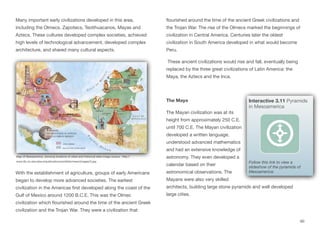 Many important early civilizations developed in this area,
including the Olmecs, Zapotecs, Teotihuacanos, Mayas and
Aztecs. These cultures developed complex societies, achieved
high levels of technological advancement, developed complex
architecture, and shared many cultural aspects.
With the establishment of agriculture, groups of early Americans
began to develop more advanced societies. The earliest
civilization in the Americas first developed along the coast of the
Gulf of Mexico around 1200 B.C.E. This was the Olmec
civilization which flourished around the time of the ancient Greek
civilization and the Trojan War. They were a civilization that
flourished around the time of the ancient Greek civilizations and
the Trojan War. The rise of the Olmecs marked the beginnings of
civilization in Central America. Centuries later the oldest
civilization in South America developed in what would become
Peru.
These ancient civilizations would rise and fall, eventually being
replaced by the three great civilizations of Latin America: the
Maya, the Aztecs and the Inca.
The Maya
The Mayan civilization was at its
height from approximately 250 C.E.
until 700 C.E. The Mayan civilization
developed a written language,
understood advanced mathematics
and had an extensive knowledge of
astronomy. They even developed a
calendar based on their
astronomical observations. The
Mayans were also very skilled
architects, building large stone pyramids and well developed
large cities.
60
Map of Mesoamerica, showing locations of cities and historical sites Image source: http://
www.lib.uci.edu/about/publications/exhibits/meso/images/3.jpg
Interactive 3.11 Pyramids
in Mesoamerica
Follow this link to view a
slideshow of the pyramids of
Mesoamerica:
 