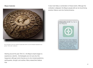 Mayan Calendar it was most likely a combination of these events. Although the
civilization collapsed, the Mayan people still can be found living
southern Mexico and into Central America.
61
Part of the Mayan Long Count Calendar included dates written out as five hieroglyphs separated by four
periods. Photo credit: LiveScience
Starting around the year 700 C.E., the Mayan empire began to
experience a decline . Archeologists are not sure why this
happened, although some theories as to why include epidemics,
earthquakes, drought, and warfare. Many researchers believe
that
Interactive 3.12 The Fall of
the Mayans
Follow this link to read a National
Geographic article about diﬀerent
possible reasons for the fall of the
Mayan civilization. Which one do
you think is correct? Record
which theory you believe, and
why, in your Interactive Journal.
 