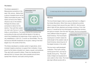 The Aztecs
The Aztecs appeared in
Mesoamerica sometime in the
early 13th century. Before then,
a group of people known as the
Toltecs dominated the area. The
Aztecs arrived as the Toltecs’
influence was on the decline.
Perhaps the Aztecs were
somewhat to blame for this
decline. They built their capital
city near Lake Texcoco in what
today is central Mexico. The Aztecs drained the swampy land
surrounding the lake and built artificial islands in the lake on
which they established the beginnings of their capital city. This
city, established in 1325 C.E., is known as Tenochtitlán. The city
had around 200,000 inhabitants at one point, making it the third
largest city in the world at that time.
The Aztecs developed a complex system of agriculture, which
included irrigation practices, to support their civilization. Crops
grown by the Aztecs included corn, beans, squash, and potatoes.
They also built a powerful military. These two developments
allowed them to conquer other native peoples around them,
spread their influence, and build a strong empire.
The Inca
The Inca Empire began small, as a group that lived in a village in
the Andes Mountains. When there was an attempt by another
tribe to conquer them around the year 1200 C.E., the Inca were
able to fight oﬀ their attackers and emerge victorious. From that
time on, it would be the Inca that looked to expand their territory
and grow an empire. Over the next 100 years, the Inca conquered
many diﬀerent tribes throughout
South America. The Inca Empire
would grow to stretch nearly the
entire length of the western side of
South America, becoming one of
the largest empires in the world.
The Inca had a well-developed
civilization. They built a strong
central government, and had an
equally strong army. They built
roads, bridges and aqueducts to
carry water to their cities. The Incas
also kept oﬃcial records with a
62
Interactive 3.13
Tenochtitlan
Learn more about Tenochtitlan at
this academic website.
In what ways did the Aztecs interact with the environment?
Interactive 3.14 The Inca
Watch this video (requires internet
connection) for an explanation of
how the Inca built their empire.
What examples of human-
environment interaction do you
see?
 