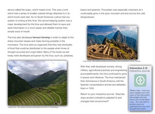 device called the quipu, which means knot. This was a cord
which had a series of smaller colored strings attached to it on
which knots were tied. As no South American culture had any
system of writing at this time, this record keeping system was a
major development for the Inca and allowed them to save and
send information in a much easier and reliable manner than
simple word of mouth.
The Inca also developed terrace farming in order to adapt to the
sharp mountain slopes and make farming possible in the
mountains. The Inca were so organized that they had stockpiles
of food that could be distributed to the people when times of
drought occurred and crops failed. Many of the foods we eat
today were developed and grown by the Inca, such as; potatoes,
beans and peanuts. The potato was especially important as it
could easily grow in the poor mountain soil and survive the cold
temperatures.
With their well-developed society, strong
military, agricultural practices and engineering
accomplishments, the Inca continued to grow
in power and influence. The Inca maintained
their dominance in South America until the
Spanish conquistadors arrived and defeated
them in 1533.
Return to your interactive journal. Describe
ways ancient civlizations adapted to and
changed their environment?
63
Image source: http://upload.wikimedia.org/wikipedia/commons/7/71/Pisac006.jpg
Image source: http://upload.wikimedia.org/wikipedia/commons/e/eb/Machu_Picchu,_Peru.jpg
Interactive 3.15
Interactive Journal
Please note: once you
have created your own
copy of this document,
this widget will only
return you to the blank
copy. You will need to
access yours by
opening from your own
Google Document.
 