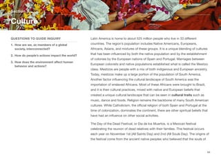 Latin America is home to about 525 million people who live in 33 diﬀerent
countries. The region’s population includes Native Americans, Europeans,
Africans, Asians, and mixtures of these groups. It is a unique blending of cultures
that has been influenced by both the native population and by the establishment
of colonies by the European nations of Spain and Portugal. Marriages between
European colonists and native populations established what is called the Mestizo
class. Mestizos are people with a mix of both indigenous and European ancestry.
Today, mestizos make up a large portion of the population of South America.
Another factor influencing the cultural landscape of South America was the
importation of enslaved Africans. Most of these Africans were brought to Brazil,
and it is their cultural practices, mixed with native and European beliefs that
created a unique cultural landscape that can be seen in cultural traits such as
music, dance and foods. Religion remains the backbone of many South American
cultures. While Catholicism, the oﬃcial religion of both Spain and Portugal at the
time of colonization, dominates the continent, there are other spiritual beliefs that
have had an influence on other social activities.
The Day of the Dead Festival, or Dia de los Muertos, is a Mexican festival
celebrating the reunion of dead relatives with their families. This festival occurs
each year on November 1st (All Saints Day) and 2nd (All Souls Day). The origins of
the festival come from the ancient native peoples who believed that the souls of
Section 7
QUESTIONS TO GUIDE INQUIRY
1. How are we, as members of a global
society, interconnected?
2. How do people’s actions impact the world?
3. How does the environment aﬀect human
behavior and actions?
Culture
64
 