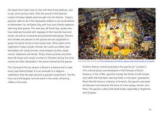 the dead return each year to visit with their living relatives, and
to eat, drink and be merry. With the arrival of the Spanish,
certain Christian beliefs were brought into the festival. Today’s
practice calls for all of the deceased children to be remembered
on November 1st, All Saints Day with toys and colorful balloons
adorning their graves. The next day, All Souls Day, adults who
have died are honored with displays of their favorite food and
drinks, as well as ornaments and personal belongings. Flowers
and candles are placed on the graves and are supposed to
guide the spirits home to their loved ones. Other parts of the
celebration today include; the pan de muerto (a coﬀee cake
decorated with candy bones), skull-shaped candies, paper
mache’ skeletons and skulls. Today, these symbols and other
items fill shops and candy counters in October. During this time,
homes are often decorated in the same manner as the graves.
The Carnival of Rio de Janeiro in Brazil is a festival that is held
every year before Easter. It is an example of a religious
celebration that has also become a popular social event. The Rio
Carnival is the largest carnival event in the world, attracting
millions of tourists.
Another distinct cultural example is the gaucho (or “cowboy”).
This cultural group was developed in the Pampas of South
America. In the 1700s, gauchos hunted the herds of wild horses
and cattle that had been roaming freely on the open grasslands.
Much like the famous cowboys of America, the gaucho was seen
as free-spirit and became the focus of many songs, stories, and
films. The gaucho culture still exists today, especially in Argentina
and Uruguay.
65
Giant Parade Float, Carnival, Brazil http://mrfoster.blog.hu/2015/02/22/a_leggyonyorubb_jelmezek_amiket_el_tud_kepzelni
 