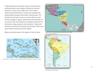 These dictatorships were often brutal, and thousands of
political prisoners were arrested. Although communism
remained in Cuba, by the 1990s many of the military
dictatorships that had been in power were replaced with
people elected through a democratic voting process. The
transition hasn’t been an easy one as the nations of Latin
America struggle to replace governments that had been run
by one man with ones elected by the people and rely on the
democratic voting process to make decisions. Today Latin
American countries are working to end corruption within their
governments and bring economic stability.
Below are political maps of the regions of Latin America
67
Image source: http://upload.wikimedia.org/wikipedia/commons/d/d8/
Map_of_Central_America.png
Image soruce: http://upload.wikimedia.org/wikipedia/commons/
7/70/%22Political_South_America
Image source: http://upload.wikimedia.org/wikipedia/commons/9/98/Caribbean_general_map.png
 