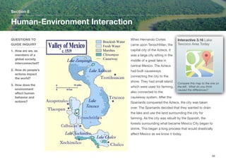 When Hernando Cortes
came upon Tenochtitlan, the
capital city of the Aztecs, it
was a large city sitting in the
middle of a great lake in
central Mexico. The Aztecs
had built causeways
connecting the city to the
shore. They had small island
which were used for farming,
also connected to the
causeway system. After the
Spaniards conquered the Aztecs, the city was taken
over. The Spaniards decided that they wanted to drain
the lake and use the land surrounding the city for
farming. As the city was rebuilt by the Spanish, the
forests surrounding what became Mexico City began to
shrink. This began a long process that would drastically
aﬀect Mexico as we know it today.
Section 8
QUESTIONS TO
GUIDE INQUIRY
1. How are we, as
members of a
global society,
interconnected?
2. How do people’s
actions impact
the world?
3. How does the
environment
aﬀect human
behavior and
actions?
Human-Environment Interaction
68
Interactive 3.16 Lake
Texcoco Area Today
Compare this map to the one on
the left. What do you think
caused the diﬀerences?
 