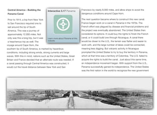 Central America - Building the
Panama Canal
Prior to 1914, a trip from New York
to San Francisco required one to
sail around the tip of South
America. This was a journey of
approximately 12,000 miles. Not
only was this a long trip, but it was
a treacherous trip as well. The
voyage around Cape Horn, the
southern tip of South America, is marked by hazardous
conditions, including strong winds, strong currents and large
waves. With this in mind, nations such as the United States, Great
Britain and France decided that an alternate route was needed. If
a canal passing through Central America was constructed, it
would cut the travel distance between New York and San
Francisco by nearly 8,000 miles, and allow ships to avoid the
dangerous conditions around Cape Horn.
The next question became where to construct this new canal.
France began work on a canal in Panama in the 1870s. The
French eﬀort was plagued by disease and financial problems and
the project was eventually abandoned. The United States then
considered its options. It could buy the rights to finish the French
canal, or it could build one through Nicaragua. A canal there
would be closer to the U.S., the terrain was flatter and easier to
work with, and the large number of lakes could be connected,
meaning less digging. But volcanic activity in Nicaragua
prompted the United States to try to buy the territory in Panama,
which at that time was a territory of Colombia. The U.S. failed to
acquire the rights to build the canal. Just about this same time,
an independence movement began. With support from the U.S.,
Panama successfully gained its independence. The United States
was the first nation in the world to recognize the new government
70
Interactive 3.17 Panama
Learn more about Panama at this
website.
Image source: http://upload.wikimedia.org/wikipedia/commons/c/cb/PanamaCanal1913a.jpg
 