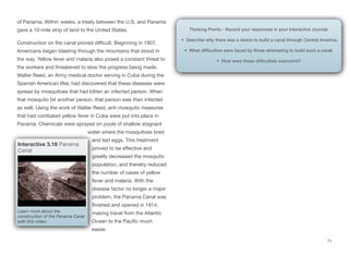 of Panama. Within weeks, a treaty between the U.S. and Panama
gave a 10-mile strip of land to the United States.
Construction on the canal proved diﬃcult. Beginning in 1907,
Americans began blasting through the mountains that stood in
the way. Yellow fever and malaria also posed a constant threat to
the workers and threatened to slow the progress being made.
Walter Reed, an Army medical doctor serving in Cuba during the
Spanish American War, had discovered that these diseases were
spread by mosquitoes that had bitten an infected person. When
that mosquito bit another person, that person was then infected
as well. Using the work of Walter Reed, anti-mosquito measures
that had combated yellow fever in Cuba were put into place in
Panama. Chemicals were sprayed on pools of shallow stagnant
water where the mosquitoes bred
and laid eggs. This treatment
proved to be eﬀective and
greatly decreased the mosquito
population, and thereby reduced
the number of cases of yellow
fever and malaria. With the
disease factor no longer a major
problem, the Panama Canal was
finished and opened in 1914,
making travel from the Atlantic
Ocean to the Pacific much
easier.
71
Interactive 3.18 Panama
Canal
Learn more about the
construction of the Panama Canal
with this video.
Thinking Points - Record your responses in your Interactive Journal:
• Describe why there was a desire to build a canal through Central America.
• What difficulties were faced by those attempting to build such a canal.
• How were these difficulties overcome?
 
