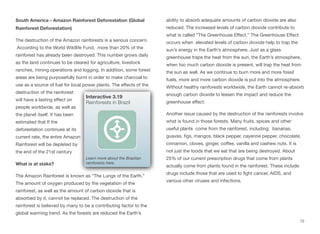 South America - Amazon Rainforest Deforestation (Global
Rainforest Deforestation)
The destruction of the Amazon rainforests is a serious concern.
According to the World Wildlife Fund, more than 20% of the
rainforest has already been destroyed. This number grows daily
as the land continues to be cleared for agriculture, livestock
ranches, mining operations and logging. In addition, some forest
areas are being purposefully burnt in order to make charcoal to
use as a source of fuel for local power plants. The eﬀects of the
destruction of the rainforest
will have a lasting eﬀect on
people worldwide, as well as
the planet itself. It has been
estimated that If the
deforestation continues at its
current rate, the entire Amazon
Rainforest will be depleted by
the end of the 21st century
What is at stake?
The Amazon Rainforest is known as “The Lungs of the Earth.”
The amount of oxygen produced by the vegetation of the
rainforest, as well as the amount of carbon dioxide that is
absorbed by it, cannot be replaced. The destruction of the
rainforest is believed by many to be a contributing factor to the
global warming trend. As the forests are reduced the Earth’s
ability to absorb adequate amounts of carbon dioxide are also
reduced. The increased levels of carbon dioxide contribute to
what is called “The Greenhouse Eﬀect.” The Greenhouse Eﬀect
occurs when elevated levels of carbon dioxide help to trap the
sun’s energy in the Earth’s atmosphere. Just as a glass
greenhouse traps the heat from the sun, the Earth’s atmosphere,
when too much carbon dioxide is present, will trap the heat from
the sun as well. As we continue to burn more and more fossil
fuels, more and more carbon dioxide is put into the atmosphere.
Without healthy rainforests worldwide, the Earth cannot re-absorb
enough carbon dioxide to lessen the impact and reduce the
greenhouse eﬀect.
Another issue caused by the destruction of the rainforests involve
what is found in those forests. Many fruits, spices and other
useful plants come from the rainforest, including; bananas,
guavas, figs, mangos, black pepper, cayenne pepper, chocolate,
cinnamon, cloves, ginger, coﬀee, vanilla and cashew nuts. It is
not just the foods that we eat that are being destroyed. About
25% of our current prescription drugs that come from plants
actually come from plants found in the rainforest. These include
drugs include those that are used to fight cancer, AIDS, and
various other viruses and infections.
72
Interactive 3.19
Rainforests in Brazil
Learn more about the Brazilian
rainforests here.
 